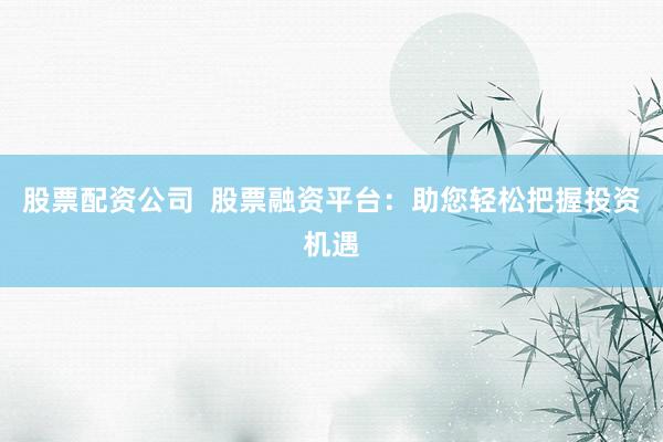 股票配资公司  股票融资平台：助您轻松把握投资机遇