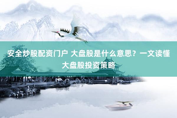 安全炒股配资门户 大盘股是什么意思？一文读懂大盘股投资策略