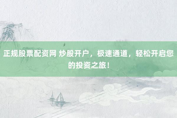 正规股票配资网 炒股开户，极速通道，轻松开启您的投资之旅！