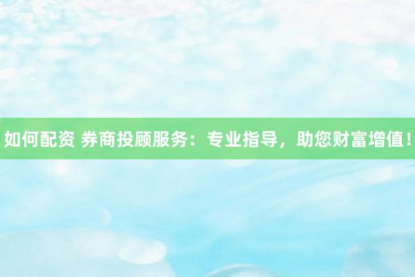 如何配资 券商投顾服务：专业指导，助您财富增值！