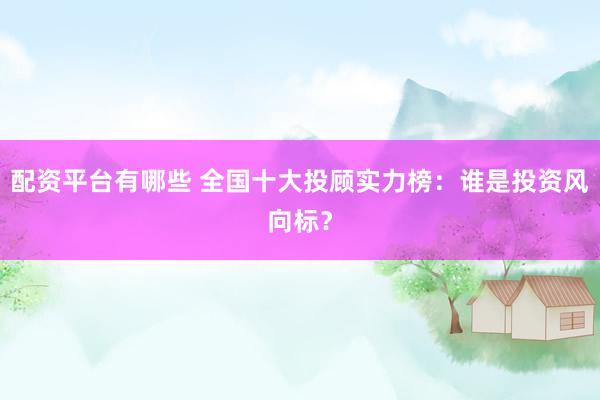 配资平台有哪些 全国十大投顾实力榜：谁是投资风向标？