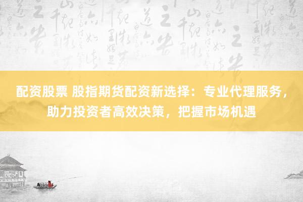 配资股票 股指期货配资新选择：专业代理服务，助力投资者高效决策，把握市场机遇