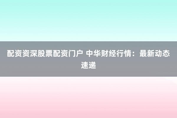 配资资深股票配资门户 中华财经行情：最新动态速递