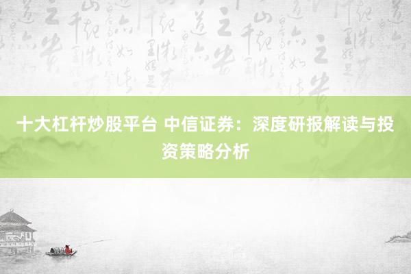 十大杠杆炒股平台 中信证券：深度研报解读与投资策略分析