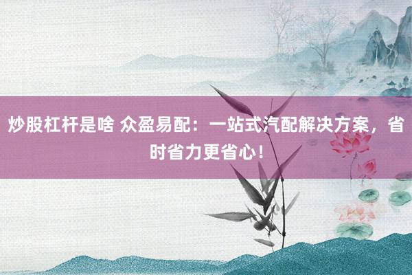 炒股杠杆是啥 众盈易配：一站式汽配解决方案，省时省力更省心！