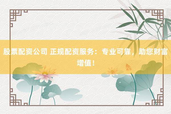 股票配资公司 正规配资服务：专业可靠，助您财富增值！