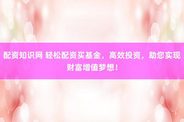 配资知识网 轻松配资买基金，高效投资，助您实现财富增值梦想！