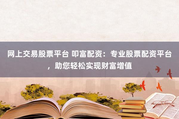 网上交易股票平台 叩富配资：专业股票配资平台，助您轻松实现财富增值