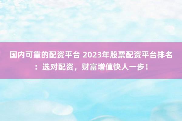 国内可靠的配资平台 2023年股票配资平台排名：选对配资，财富增值快人一步！