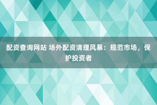 配资查询网站 场外配资清理风暴：规范市场，保护投资者