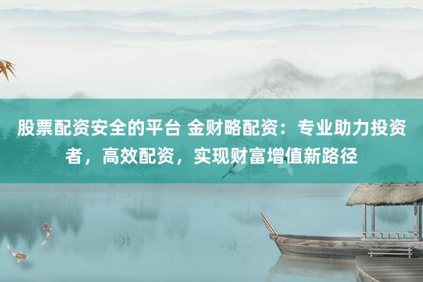股票配资安全的平台 金财略配资：专业助力投资者，高效配资，实现财富增值新路径