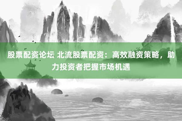 股票配资论坛 北流股票配资：高效融资策略，助力投资者把握市场机遇