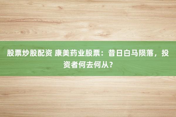 股票炒股配资 康美药业股票：昔日白马陨落，投资者何去何从？