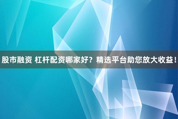 股市融资 杠杆配资哪家好？精选平台助您放大收益！