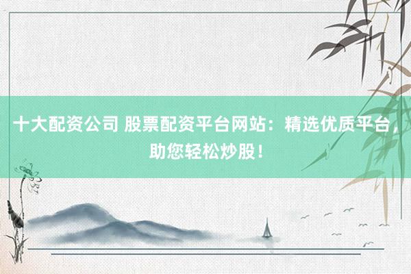 十大配资公司 股票配资平台网站：精选优质平台，助您轻松炒股！