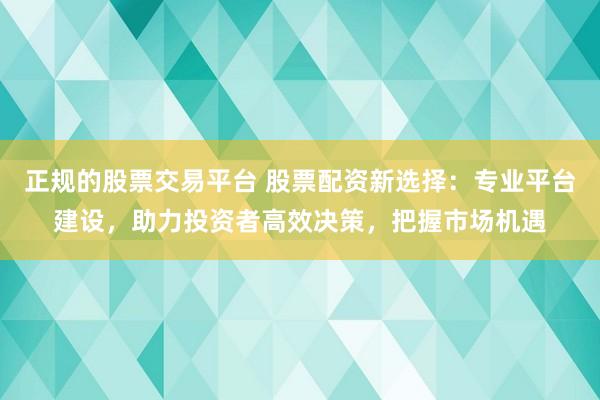 正规的股票交易平台 股票配资新选择：专业平台建设，助力投资者高效决策，把握市场机遇
