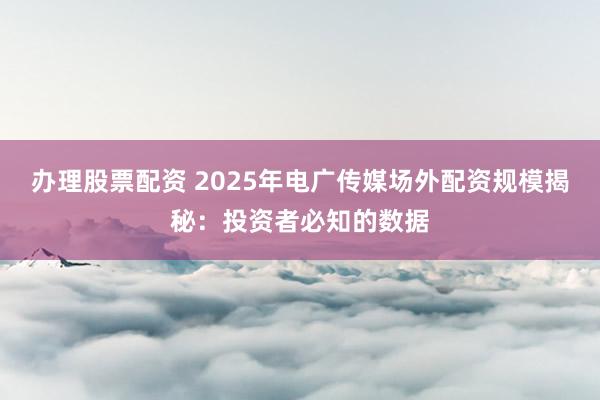 办理股票配资 2025年电广传媒场外配资规模揭秘：投资者必知的数据
