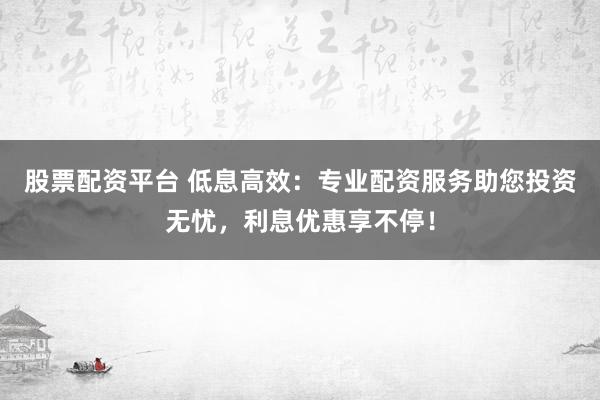 股票配资平台 低息高效：专业配资服务助您投资无忧，利息优惠享不停！