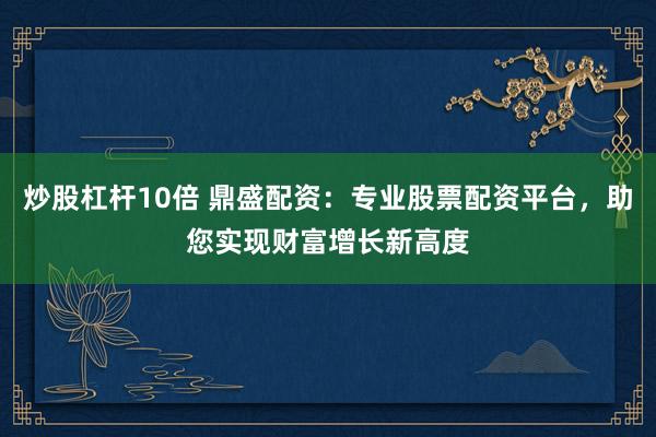 炒股杠杆10倍 鼎盛配资：专业股票配资平台，助您实现财富增长新高度
