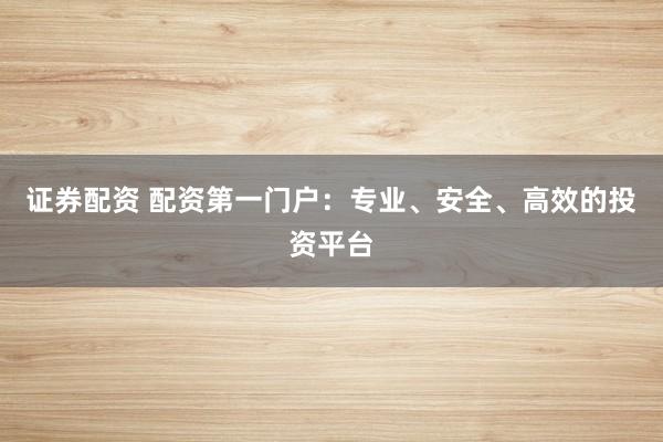 证券配资 配资第一门户：专业、安全、高效的投资平台