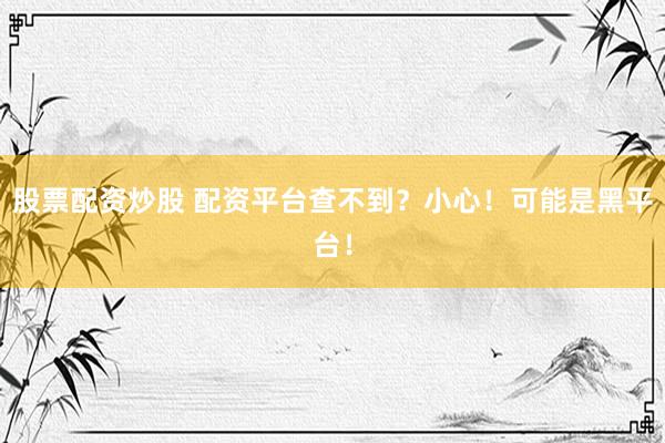 股票配资炒股 配资平台查不到？小心！可能是黑平台！