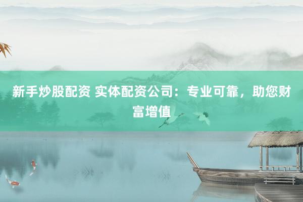新手炒股配资 实体配资公司：专业可靠，助您财富增值