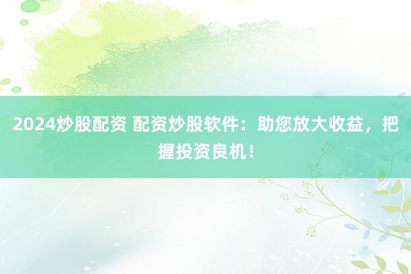 2024炒股配资 配资炒股软件：助您放大收益，把握投资良机！