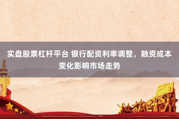 实盘股票杠杆平台 银行配资利率调整，融资成本变化影响市场走势