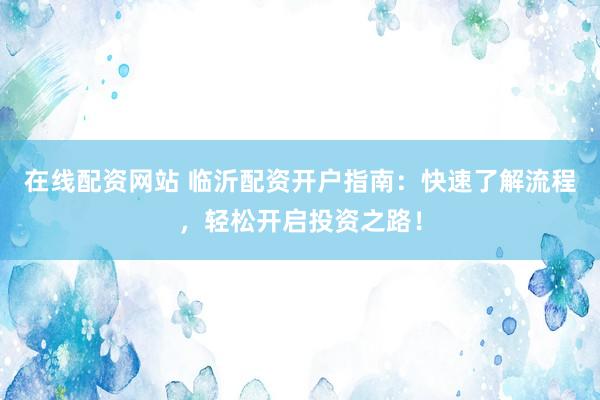 在线配资网站 临沂配资开户指南：快速了解流程，轻松开启投资之路！