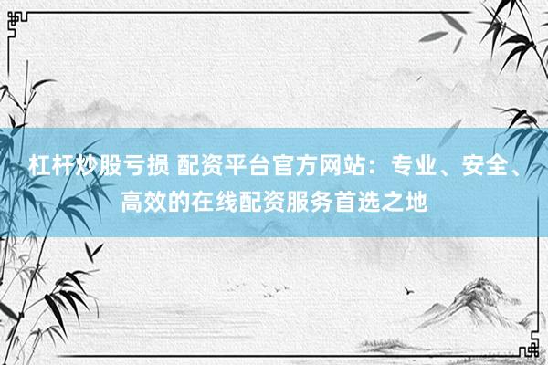 杠杆炒股亏损 配资平台官方网站：专业、安全、高效的在线配资服务首选之地