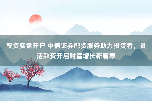 配资实盘开户 中信证券配资服务助力投资者，灵活融资开启财富增长新篇章