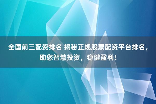 全国前三配资排名 揭秘正规股票配资平台排名，助您智慧投资，稳健盈利！