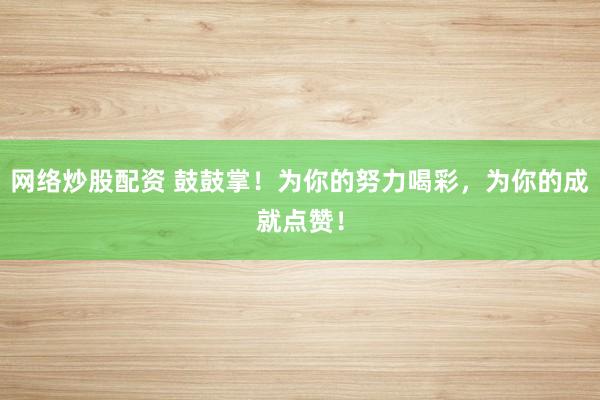 网络炒股配资 鼓鼓掌！为你的努力喝彩，为你的成就点赞！