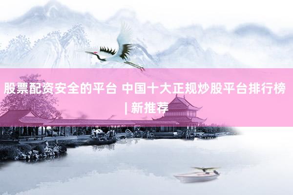 股票配资安全的平台 中国十大正规炒股平台排行榜 | 新推荐