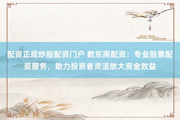 配资正规炒股配资门户 数东南配资：专业股票配资服务，助力投资者灵活放大资金效益