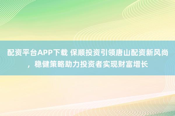 配资平台APP下载 保顺投资引领唐山配资新风尚，稳健策略助力投资者实现财富增长