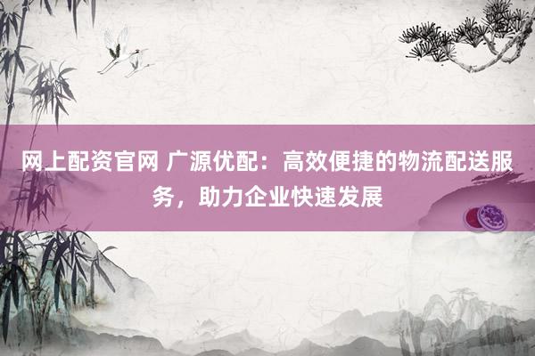 网上配资官网 广源优配：高效便捷的物流配送服务，助力企业快速发展