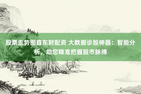 股票走势图鑫东财配资 大数据诊股神器：智能分析，助您精准把握股市脉搏