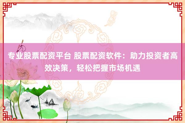专业股票配资平台 股票配资软件：助力投资者高效决策，轻松把握市场机遇