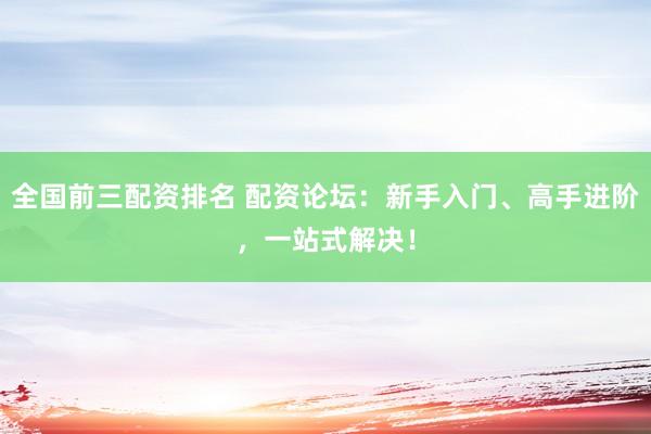 全国前三配资排名 配资论坛：新手入门、高手进阶，一站式解决！