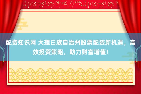 配资知识网 大理白族自治州股票配资新机遇，高效投资策略，助力财富增值！