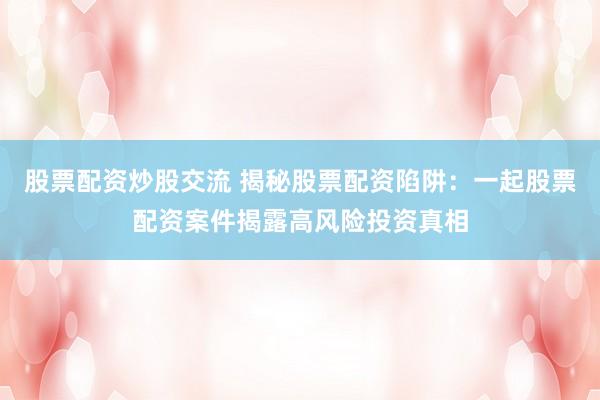 股票配资炒股交流 揭秘股票配资陷阱：一起股票配资案件揭露高风险投资真相