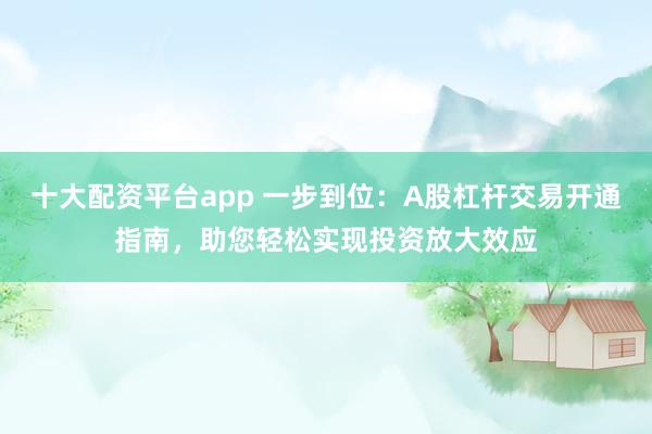 十大配资平台app 一步到位：A股杠杆交易开通指南，助您轻松实现投资放大效应