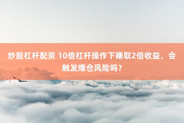 炒股杠杆配资 10倍杠杆操作下赚取2倍收益，会触发爆仓风险吗？