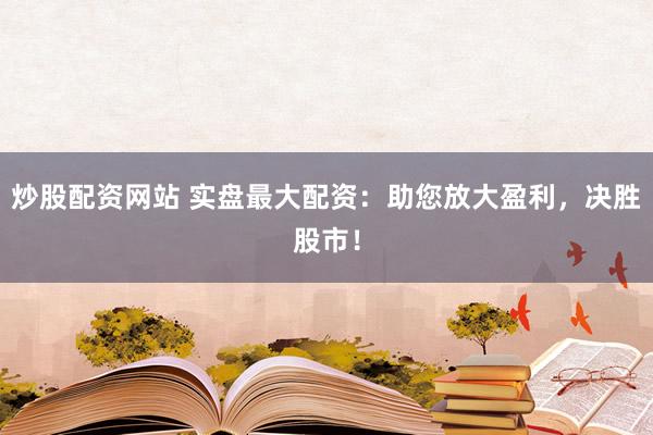 炒股配资网站 实盘最大配资：助您放大盈利，决胜股市！