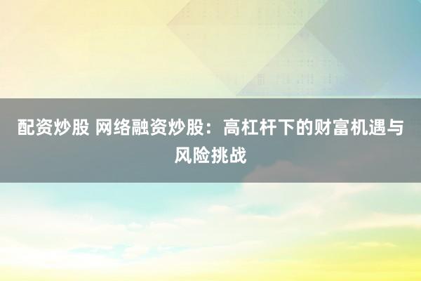 配资炒股 网络融资炒股：高杠杆下的财富机遇与风险挑战