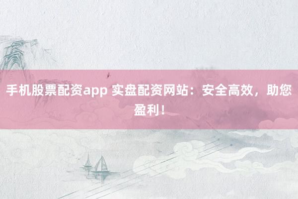 手机股票配资app 实盘配资网站：安全高效，助您盈利！