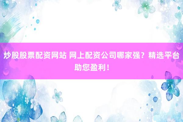炒股股票配资网站 网上配资公司哪家强？精选平台助您盈利！