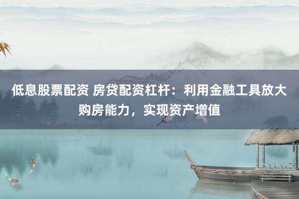 低息股票配资 房贷配资杠杆：利用金融工具放大购房能力，实现资产增值