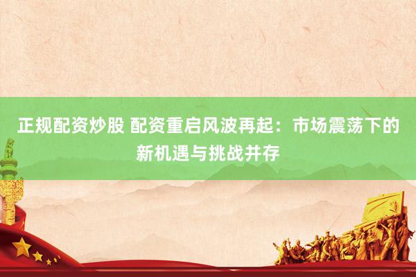 正规配资炒股 配资重启风波再起：市场震荡下的新机遇与挑战并存
